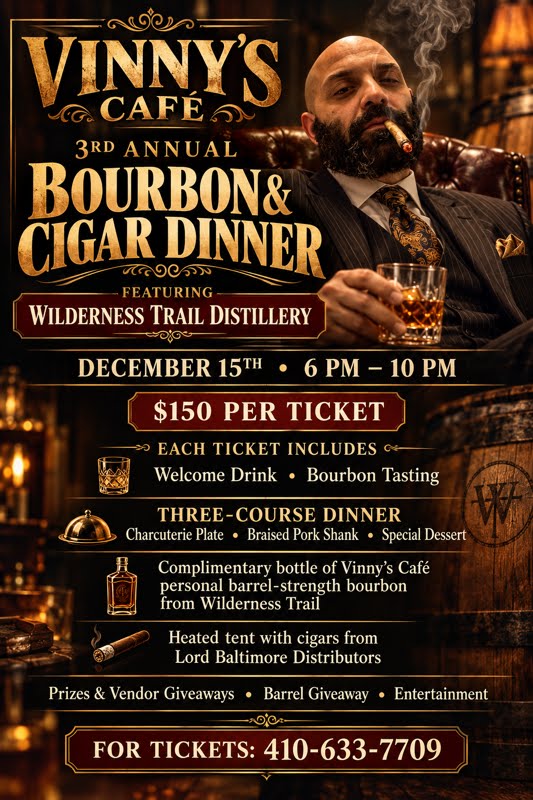 Vinny's Café 3rd Annual Bourbon & Cigar Dinner, featuring Wilderness Trail Distillery. December 15th, 6 PM – 10 PM. $150 per ticket. Each ticket includes: welcome drink; bourbon tasting; three-course dinner (charcuterie plate, braised pork shank, special dessert); a complimentary bottle of Vinny's Café personal barrel-strength bourbon from Wilderness Trail; a heated tent with cigars from Lord Baltimore Distributors. Prizes and vendor giveaways, barrel giveaway, entertainment. For tickets: 410-633-7709.